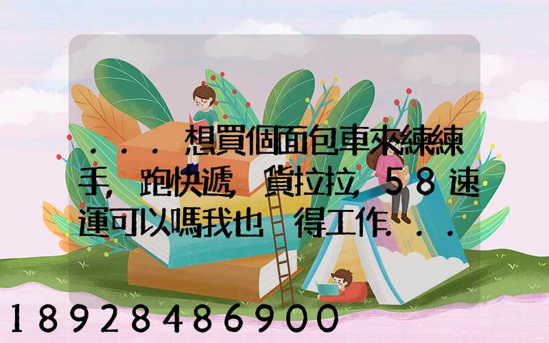 ...想買個面包車來練練手,跑快遞,貨拉拉,58速運可以嗎我也沒得工作...