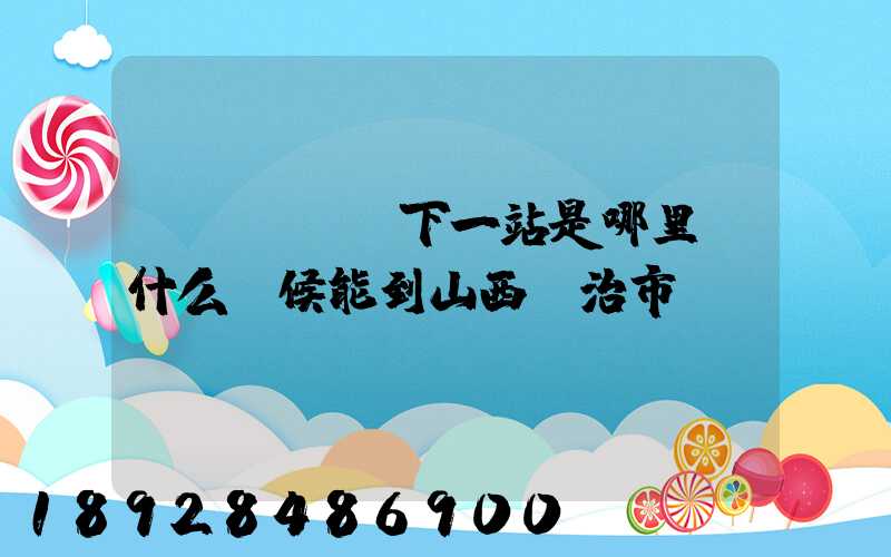 ...請問下一站是哪里。什么時候能到山西長治市