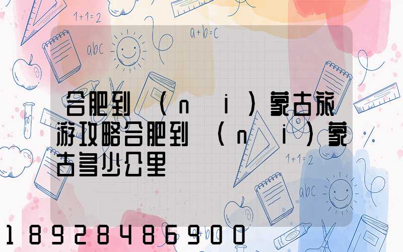 合肥到內(nèi)蒙古旅游攻略合肥到內(nèi)蒙古多少公里