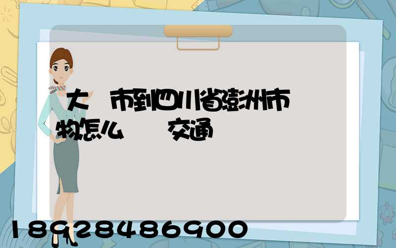 大連市到四川省澎州市運貨物怎么選擇交通運輸