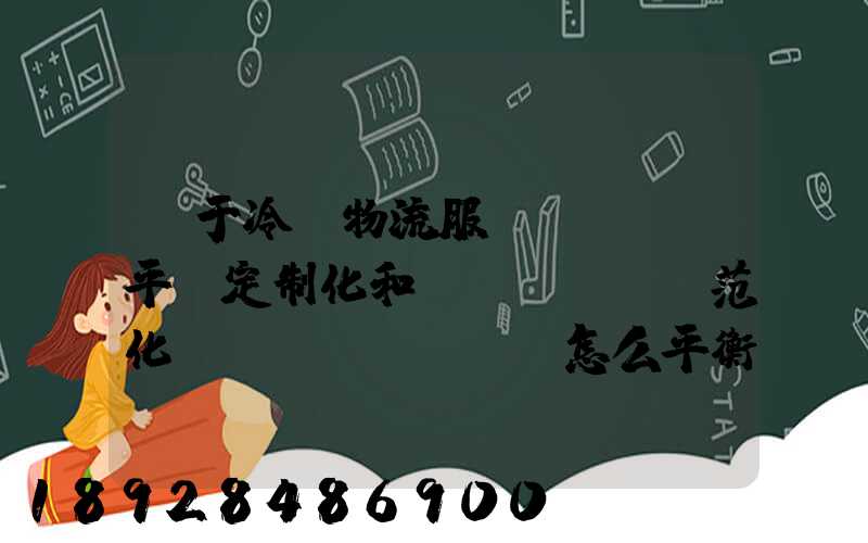 對于冷鏈物流服務(wù)平臺定制化和規(guī)范化應(yīng)該怎么平衡