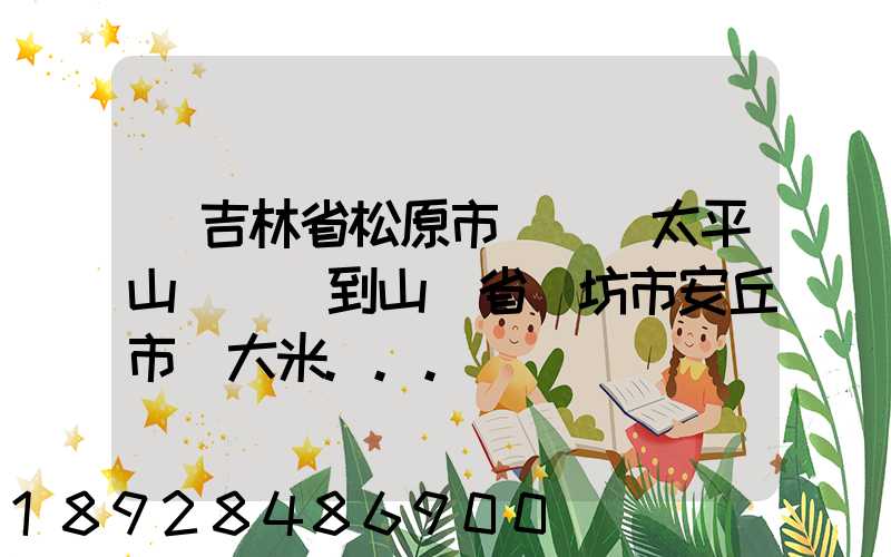從吉林省松原市長嶺縣太平山鎮發貨到山東省維坊市安丘市發大米...