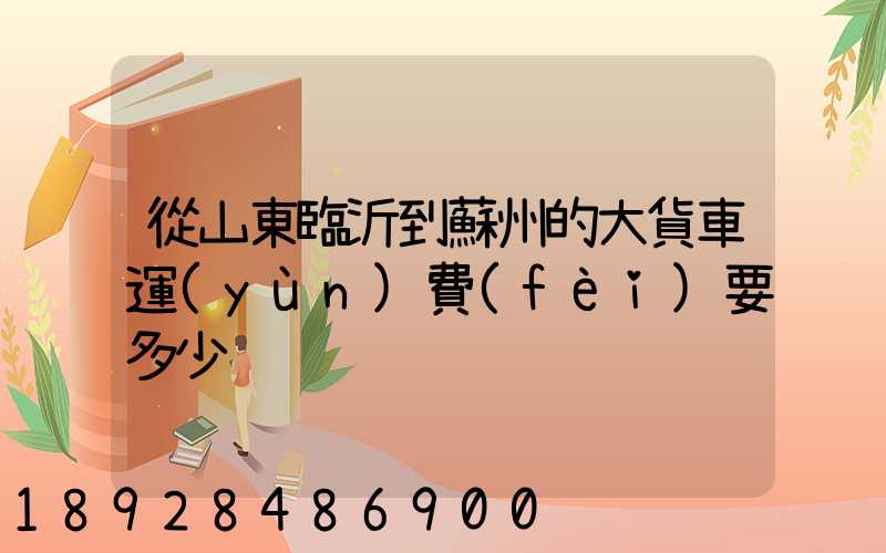 從山東臨沂到蘇州的大貨車運(yùn)費(fèi)要多少