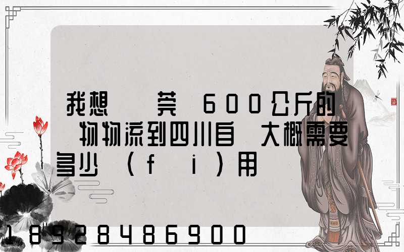 我想從東莞辦600公斤的貨物物流到四川自貢大概需要多少費(fèi)用