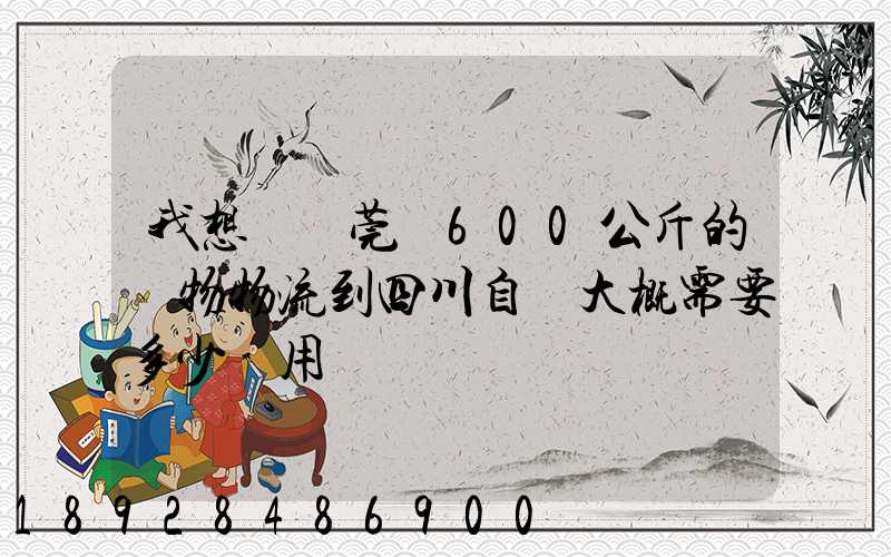 我想從東莞辦600公斤的貨物物流到四川自貢大概需要多少費用