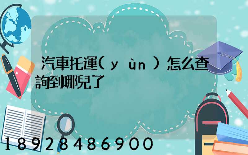 汽車托運(yùn)怎么查詢到哪兒了